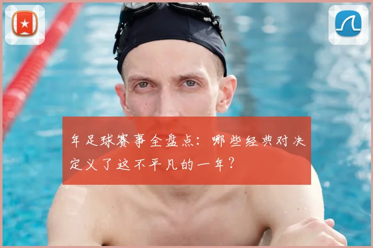 年足球赛事全盘点：哪些经典对决定义了这不平凡的一年？