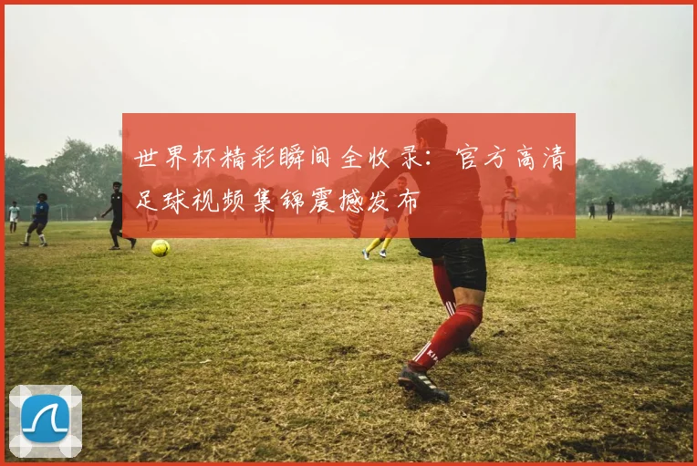 世界杯精彩瞬间全收录:官方高清足球视频集锦震撼发布