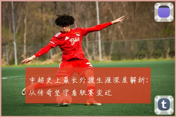 中超史上最长外援生涯深度解析:从传奇坚守看联赛变迁