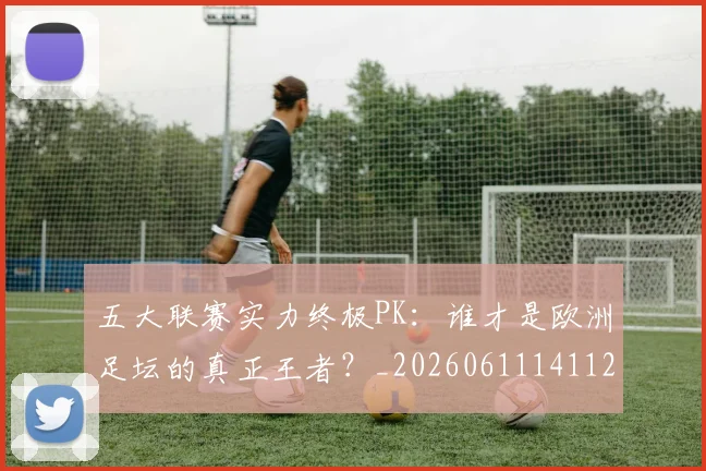 五大联赛实力终极PK:谁才是欧洲足坛的真正王者?_20260611141125