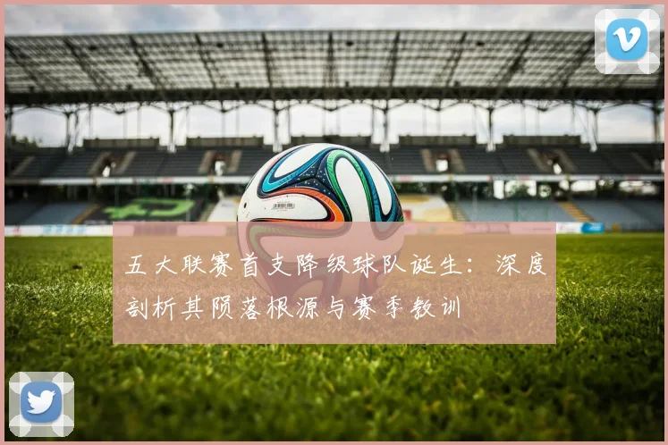 五大联赛首支降级球队诞生:深度剖析其陨落根源与赛季教训