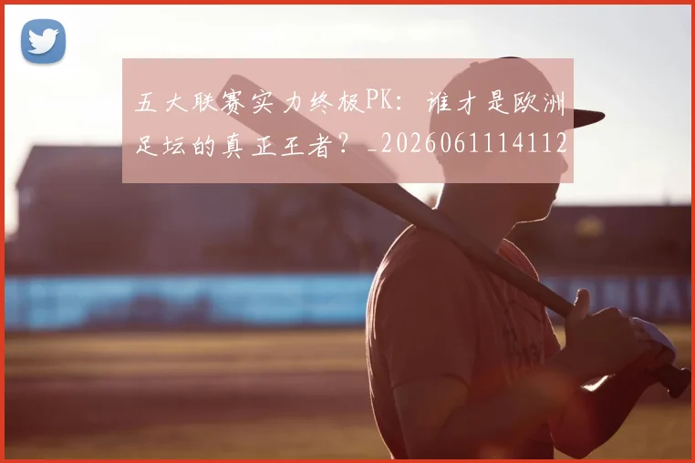 五大联赛实力终极PK：谁才是欧洲足坛的真正王者？_20260611141125