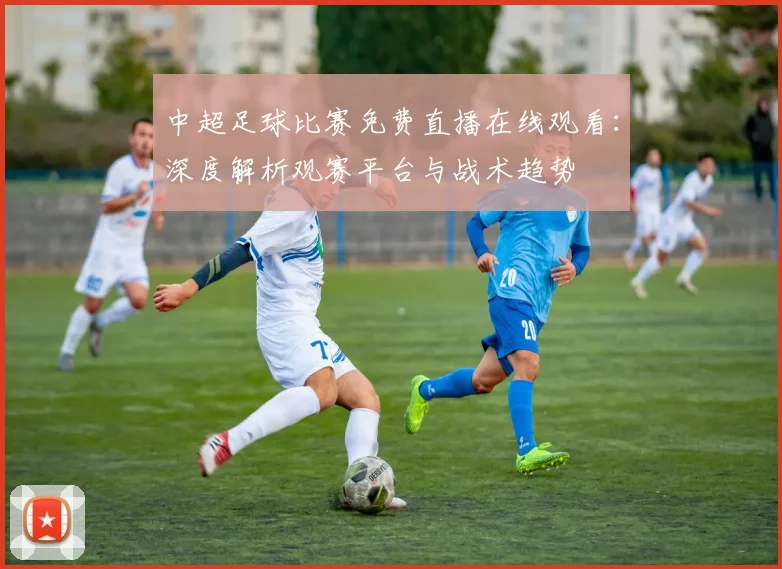 中超足球比赛免费直播在线观看:深度解析观赛平台与战术趋势