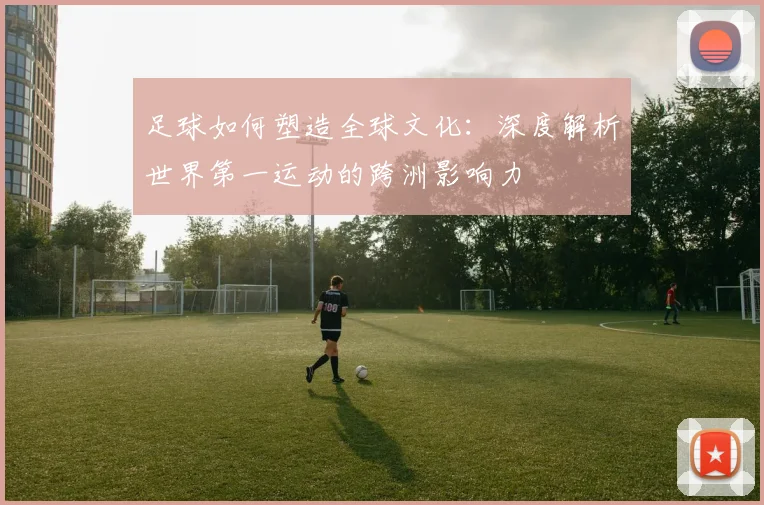 足球如何塑造全球文化:深度解析世界第一运动的跨洲影响力