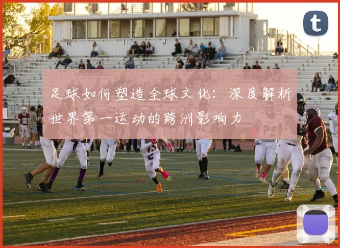 足球如何塑造全球文化：深度解析世界第一运动的跨洲影响力