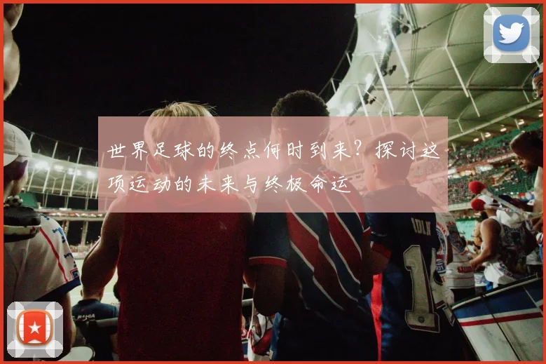 世界足球的终点何时到来？探讨这项运动的未来与终极命运