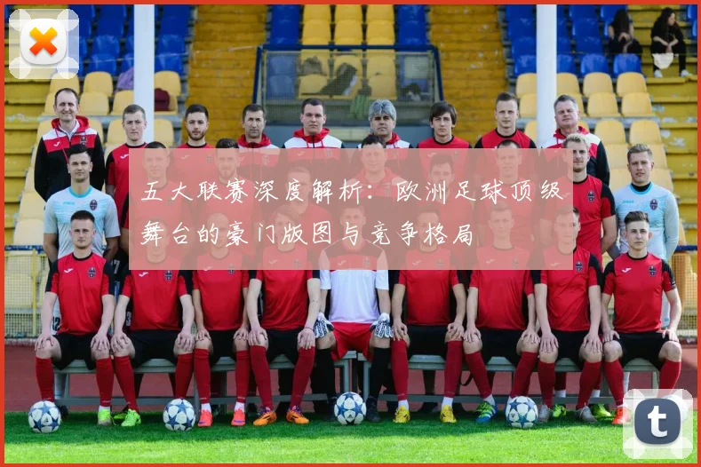 五大联赛深度解析：欧洲足球顶级舞台的豪门版图与竞争格局